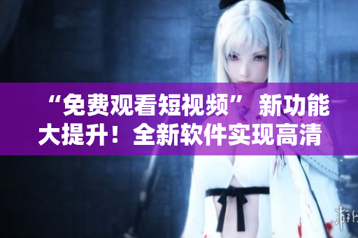 “免费观看短视频” 新功能大提升！全新软件实现高清流畅体验！
