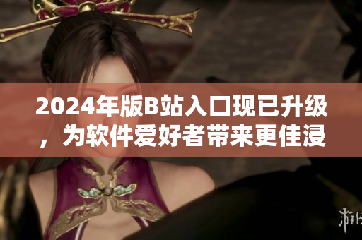 2024年版B站入口现已升级，为软件爱好者带来更佳浸入式浏览体验！