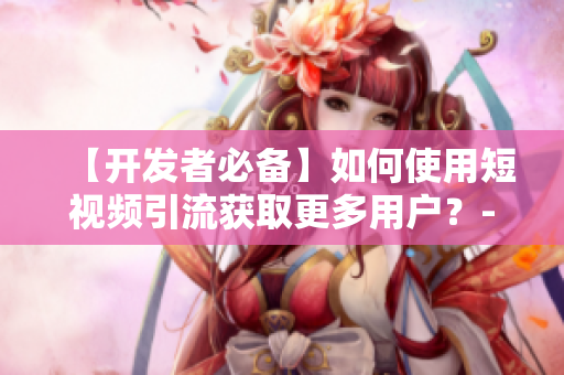 【开发者必备】如何使用短视频引流获取更多用户？-软件相关