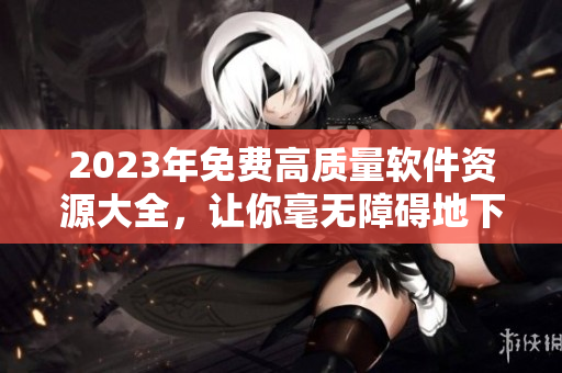 2023年免费高质量软件资源大全，让你毫无障碍地下载和使用！
