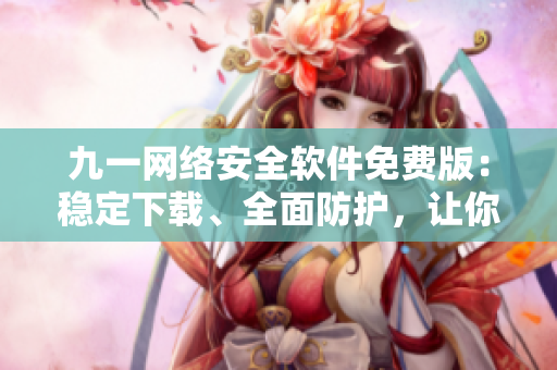 九一网络安全软件免费版：稳定下载、全面防护，让你的网络更安全