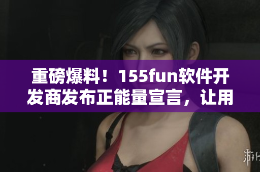 重磅爆料!155fun软件开发商发布正能量宣言,让用户使用更放心 重磅爆料!155fun软件开发商发布正能量宣言,让用户使用更放心