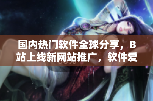 国内热门软件全球分享，B站上线新网站推广，软件爱好者必看！