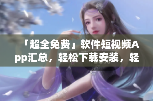 「超全免费」软件短视频App汇总，轻松下载安装，轻松享受高品质视觉享受