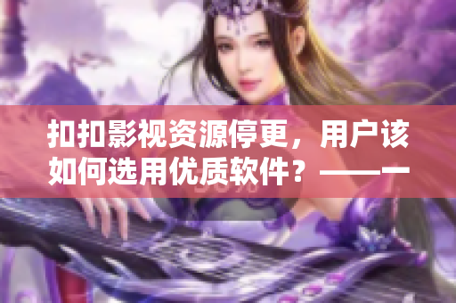 扣扣影视资源停更，用户该如何选用优质软件？——一篇关于选择软件的指南