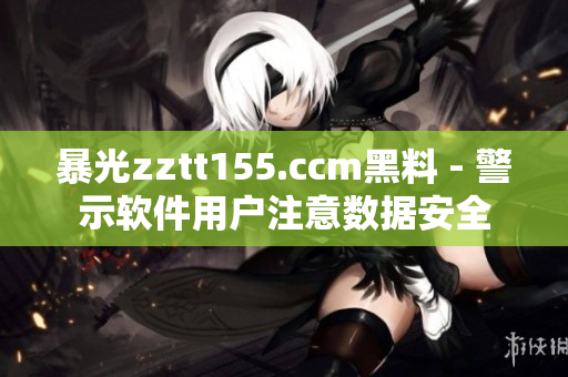 暴光zztt155.ccm黑料 - 警示软件用户注意数据安全
