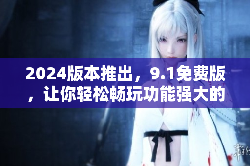 2024版本推出，9.1免费版，让你轻松畅玩功能强大的软件