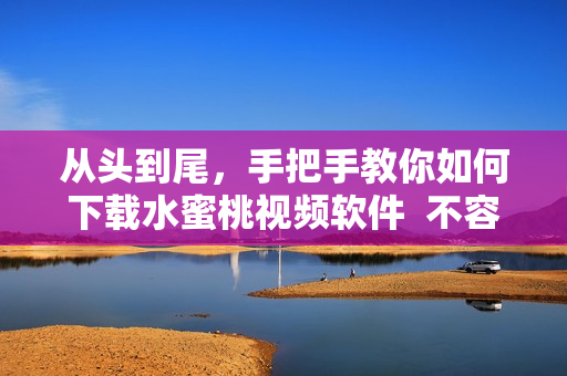 从头到尾，手把手教你如何下载水蜜桃视频软件  不容错过的下载指南