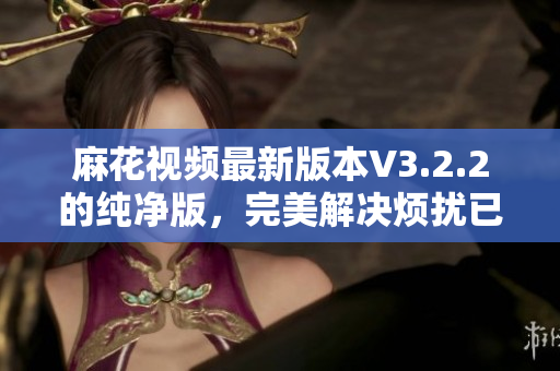 麻花视频最新版本V3.2.2的纯净版，完美解决烦扰已久的广告问题！