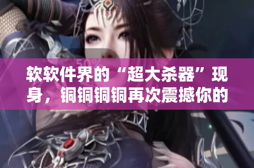 软软件界的“超大杀器”现身，铜铜铜铜再次震撼你的视听！