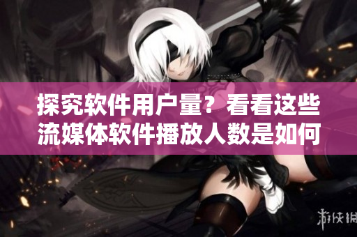 探究软件用户量？看看这些流媒体软件播放人数是如何提高的！