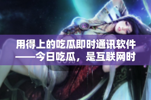 用得上的吃瓜即时通讯软件——今日吃瓜，是互联网时代的热门话题