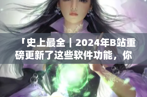 「史上最全｜2024年B站重磅更新了这些软件功能，你get了吗？」