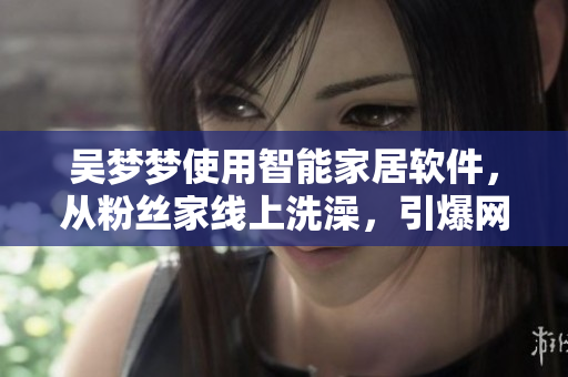 吴梦梦使用智能家居软件，从粉丝家线上洗澡，引爆网友热议