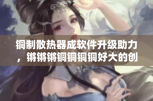 铜制散热器成软件升级助力，锵锵锵铜铜铜铜好大的创新之路