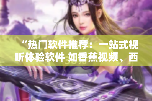 “热门软件推荐：一站式视听体验软件 如香蕉视频、西瓜视频等”