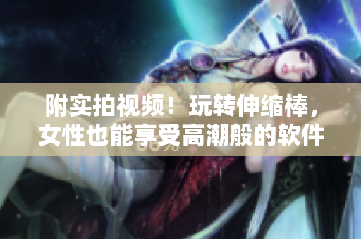 附实拍视频！玩转伸缩棒，女性也能享受高潮般的软件乐趣