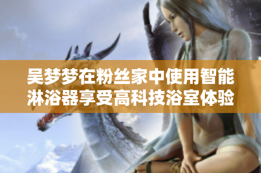 吴梦梦在粉丝家中使用智能淋浴器享受高科技浴室体验 吴梦梦在粉丝家中使用智能淋浴器享受高科技浴室体验