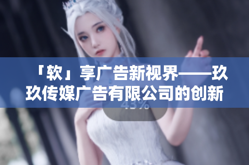 「软」享广告新视界——玖玖传媒广告有限公司的创新之路