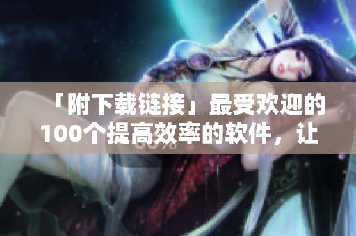 「附下载链接」最受欢迎的100个提高效率的软件，让你工作更加得心应手！