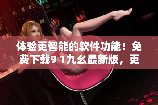 体验更智能的软件功能！免费下载9 1九幺最新版，更多优化升级等你来体验