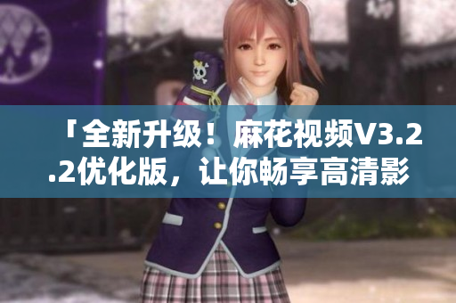 「全新升级！麻花视频V3.2.2优化版，让你畅享高清影音体验」