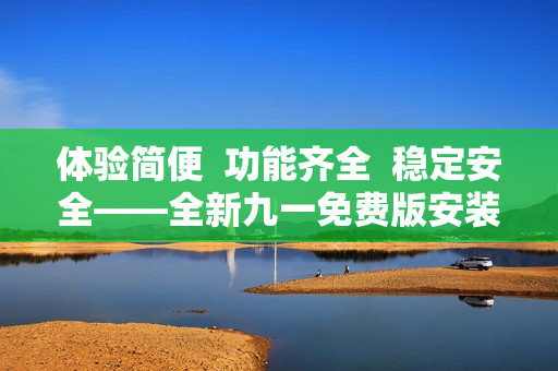体验简便  功能齐全  稳定安全——全新九一免费版安装包下载