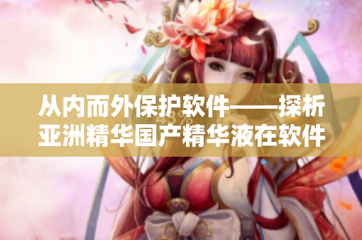 从内而外保护软件——探析亚洲精华国产精华液在软件保养中的功效