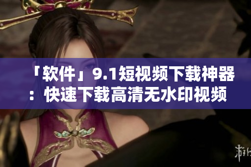 「软件」9.1短视频下载神器：快速下载高清无水印视频！