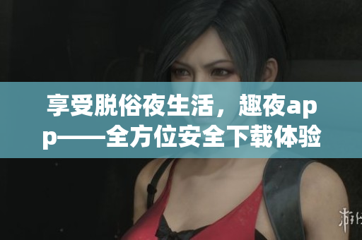 享受脱俗夜生活，趣夜app——全方位安全下载体验