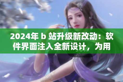 2024年 b 站升级新改动：软件界面注入全新设计，为用户提供更佳使用体验