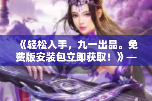 《轻松入手，九一出品。免费版安装包立即获取！》——专注软件编写的编辑