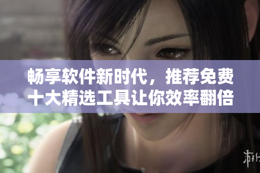 畅享软件新时代,推荐免费十大精选工具让你效率翻倍 畅享软件新时代,推荐免费十大精选工具让你效率翻倍