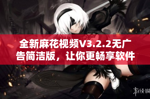 全新麻花视频V3.2.2无广告简洁版，让你更畅享软件体验