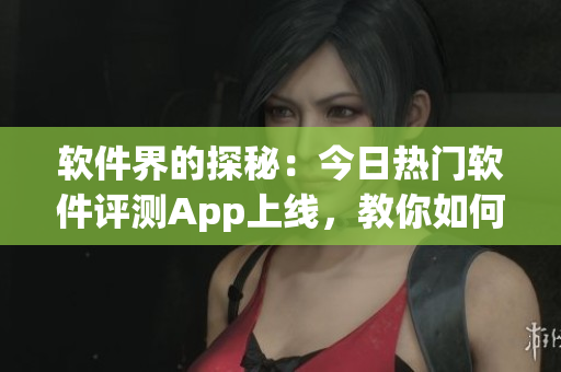 软件界的探秘：今日热门软件评测App上线，教你如何正确吃瓜