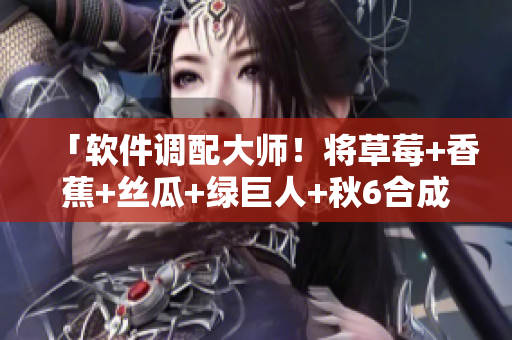 「软件调配大师！将草莓+香蕉+丝瓜+绿巨人+秋6合成高效软件解决方案」