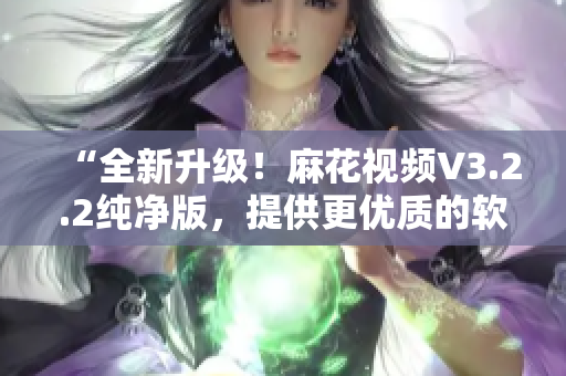 “全新升级！麻花视频V3.2.2纯净版，提供更优质的软件体验”