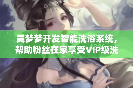 吴梦梦开发智能洗浴系统，帮助粉丝在家享受VIP级洗澡体验