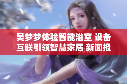 吴梦梦体验智能浴室 设备互联引领智慧家居 新闻报道