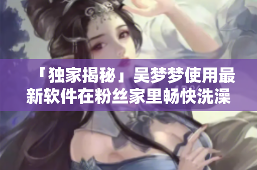 「独家揭秘」吴梦梦使用最新软件在粉丝家里畅快洗澡全过程