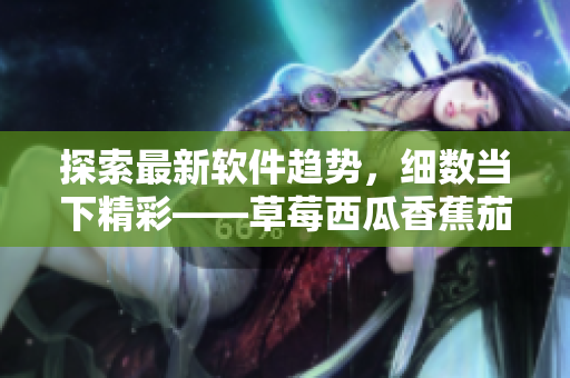 探索最新软件趋势，细数当下精彩——草莓西瓜香蕉茄子软件应用推荐汇