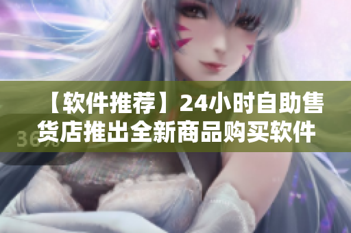【软件推荐】24小时自助售货店推出全新商品购买软件，轻松购物不用排队！