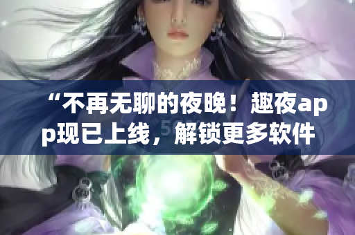 “不再无聊的夜晚！趣夜app现已上线，解锁更多软件玩法！”