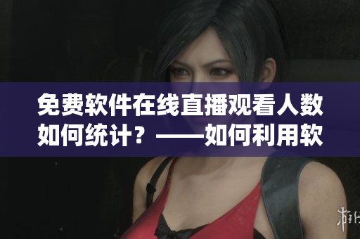 免费软件在线直播观看人数如何统计？——如何利用软件度量直播流量