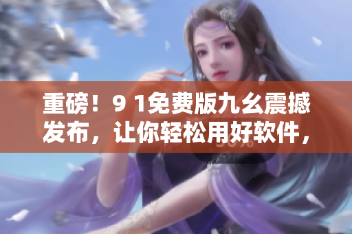 重磅！9 1免费版九幺震撼发布，让你轻松用好软件，享受高效工作！