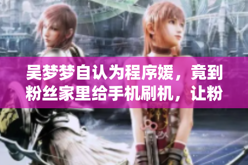 吴梦梦自认为程序媛,竟到粉丝家里给手机刷机,让粉丝神仙懵逼! 吴梦梦自认为程序媛,竟到粉丝家里给手机刷机,让粉丝神仙懵逼!