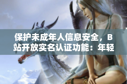 保护未成年人信息安全，B站开放实名认证功能：年轻用户安心享受软件服务