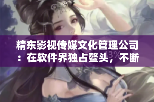 精东影视传媒文化管理公司：在软件界独占鳌头，不断创新驱动行业发展