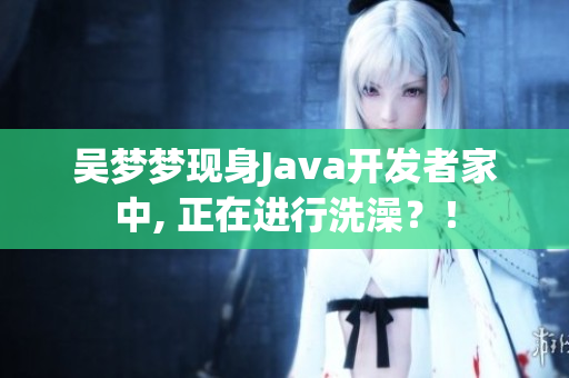 吴梦梦现身Java开发者家中, 正在进行洗澡？！