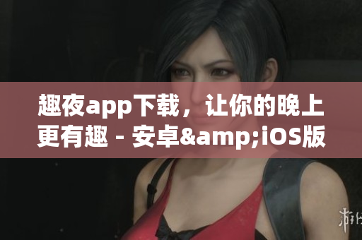 趣夜app下载，让你的晚上更有趣 - 安卓&iOS版免费下载
